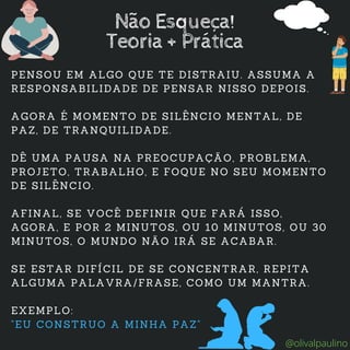 Não Esqueça!
Teoria + Prática
PENSOU EM ALGO QUE TE DISTRAIU. ASSUMA A
RESPONSABILIDADE DE PENSAR NISSO DEPOIS.
AGORA É MOMENTO DE SILÊNCIO MENTAL, DE
PAZ, DE TRANQUILIDADE.
DÊ UMA PAUSA NA PREOCUPAÇÃO, PROBLEMA,
PROJETO, TRABALHO, E FOQUE NO SEU MOMENTO
DE SILÊNCIO.
AFINAL, SE VOCÊ DEFINIR QUE FARÁ ISSO,
AGORA, E POR 2 MINUTOS, OU 10 MINUTOS, OU 30
MINUTOS, O MUNDO NÃO IRÁ SE ACABAR.
SE ESTAR DIFÍCIL DE SE CONCENTRAR, REPITA
ALGUMA PALAVRA/FRASE, COMO UM MANTRA.
EXEMPLO:
"EU CONSTRUO A MINHA PAZ"
@olivalpaulino
 