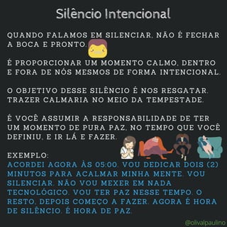 QUANDO FALAMOS EM SILENCIAR, NÃO É FECHAR
A BOCA E PRONTO.
É PROPORCIONAR UM MOMENTO CALMO, DENTRO
E FORA DE NÓS MESMOS DE FORMA INTENCIONAL.
O OBJETIVO DESSE SILÊNCIO É NOS RESGATAR.
TRAZER CALMARIA NO MEIO DA TEMPESTADE.
É VOCÊ ASSUMIR A RESPONSABILIDADE DE TER
UM MOMENTO DE PURA PAZ, NO TEMPO QUE VOCÊ
DEFINIU, E IR LÁ E FAZER.
EXEMPLO:
ACORDEI AGORA ÀS 05:00. VOU DEDICAR DOIS (2)
MINUTOS PARA ACALMAR MINHA MENTE. VOU
SILENCIAR. NÃO VOU MEXER EM NADA
TECNOLÓGICO. VOU TER PAZ NESSE TEMPO. O
RESTO, DEPOIS COMEÇO A FAZER. AGORA É HORA
DE SILÊNCIO. É HORA DE PAZ.
Silêncio Intencional
@olivalpaulino
 