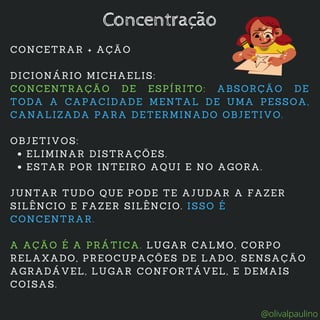 ELIMINAR DISTRAÇÕES.
ESTAR POR INTEIRO AQUI E NO AGORA.
CONCETRAR + AÇÃO
DICIONÁRIO MICHAELIS:
CONCENTRAÇÃO DE ESPÍRITO: ABSORÇÃO DE
TODA A CAPACIDADE MENTAL DE UMA PESSOA,
CANALIZADA PARA DETERMINADO OBJETIVO.
OBJETIVOS:
JUNTAR TUDO QUE PODE TE AJUDAR A FAZER
SILÊNCIO E FAZER SILÊNCIO. ISSO É
CONCENTRAR.
A AÇÃO É A PRÁTICA. LUGAR CALMO, CORPO
RELAXADO, PREOCUPAÇÕES DE LADO, SENSAÇÃO
AGRADÁVEL, LUGAR CONFORTÁVEL, E DEMAIS
COISAS.
Concentração
@olivalpaulino
 