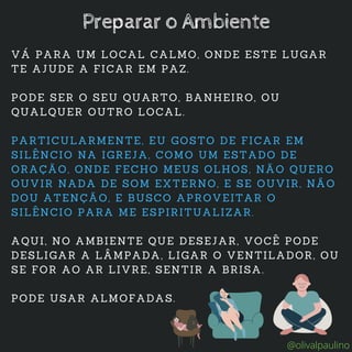 VÁ PARA UM LOCAL CALMO, ONDE ESTE LUGAR
TE AJUDE A FICAR EM PAZ.
PODE SER O SEU QUARTO, BANHEIRO, OU
QUALQUER OUTRO LOCAL.
PARTICULARMENTE, EU GOSTO DE FICAR EM
SILÊNCIO NA IGREJA, COMO UM ESTADO DE
ORAÇÃO, ONDE FECHO MEUS OLHOS, NÃO QUERO
OUVIR NADA DE SOM EXTERNO, E SE OUVIR, NÃO
DOU ATENÇÃO, E BUSCO APROVEITAR O
SILÊNCIO PARA ME ESPIRITUALIZAR.
AQUI, NO AMBIENTE QUE DESEJAR, VOCÊ PODE
DESLIGAR A LÂMPADA, LIGAR O VENTILADOR, OU
SE FOR AO AR LIVRE, SENTIR A BRISA.
PODE USAR ALMOFADAS.
Preparar o Ambiente
@olivalpaulino
 