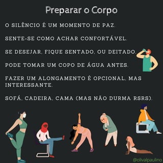 O SILÊNCIO É UM MOMENTO DE PAZ.
SENTE-SE COMO ACHAR CONFORTÁVEL.
SE DESEJAR, FIQUE SENTADO, OU DEITADO.
PODE TOMAR UM COPO DE ÁGUA ANTES.
FAZER UM ALONGAMENTO É OPCIONAL, MAS
INTERESSANTE.
SOFÁ, CADEIRA, CAMA (MAS NÃO DURMA RSRS).
Preparar o Corpo
@olivalpaulino
 