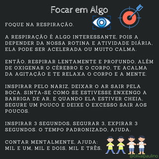 FOQUE NA RESPIRAÇÃO.
A RESPIRAÇÃO É ALGO INTERESSANTE, POIS A
DEPENDER DA NOSSA ROTINA E ATIVIDADE DIÁRIA,
ELA PODE SER ACELERADA OU MUITO CALMA.
ENTÃO, RESPIRAR LENTAMENTE E PROFUNDO, ALÉM
DE OXIGENAR O CÉREBRO E O CORPO, TE ACALMA
DA AGITAÇÃO E TE RELAXA O CORPO E A MENTE.
INSPIRAR PELO NARIZ, DEIXAR O AR SAIR PELA
BOCA. SINTA-SE COMO SE ESTIVESSE ENXENGO A
BARRIGA DE AR, E QUANDO ELA ESTIVER CHEIA,
SEGURE UM POUCO E DEIXE O EXCESSO SAIR AOS
POUCOS.
INSPIRAR 3 SEGUNDOS, SEGURAR 3, EXPIRAR 3
SEGUNDOS. O TEMPO PADRONIZADO, AJUDA.
CONTAR MENTALMENTE, AJUDA:
MIL E UM, MIL E DOIS, MIL E TRÊS.
Focar em Algo
@olivalpaulino
 