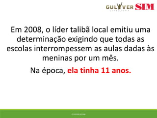 Em 2008, o líder talibã local emitiu uma
determinação exigindo que todas as
escolas interrompessem as aulas dadas às
meninas por um mês.
Na época, ela tinha 11 anos.
O PODER DO SIM
 
