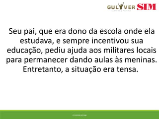 Seu pai, que era dono da escola onde ela
estudava, e sempre incentivou sua
educação, pediu ajuda aos militares locais
para permanecer dando aulas às meninas.
Entretanto, a situação era tensa.
O PODER DO SIM
 