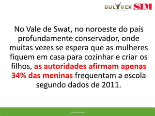 No Vale de Swat, no noroeste do país
profundamente conservador, onde
muitas vezes se espera que as mulheres
fiquem em casa para cozinhar e criar os
filhos, as autoridades afirmam apenas
34% das meninas frequentam a escola
segundo dados de 2011.
O PODER DO SIM
 