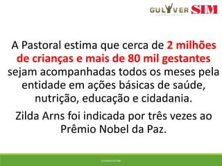 A Pastoral estima que cerca de 2 milhões
de crianças e mais de 80 mil gestantes
sejam acompanhadas todos os meses pela
entidade em ações básicas de saúde,
nutrição, educação e cidadania.
Zilda Arns foi indicada por três vezes ao
Prêmio Nobel da Paz.
O PODER DO SIM
 