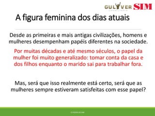 A figura feminina dos dias atuais
Desde as primeiras e mais antigas civilizações, homens e
mulheres desempenham papéis diferentes na sociedade.
Por muitas décadas e até mesmo séculos, o papel da
mulher foi muito generalizado: tomar conta da casa e
dos filhos enquanto o marido sai para trabalhar fora.
Mas, será que isso realmente está certo, será que as
mulheres sempre estiveram satisfeitas com esse papel?
O PODER DO SIM
 