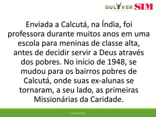 Enviada a Calcutá, na Índia, foi
professora durante muitos anos em uma
escola para meninas de classe alta,
antes de decidir servir a Deus através
dos pobres. No início de 1948, se
mudou para os bairros pobres de
Calcutá, onde suas ex-alunas se
tornaram, a seu lado, as primeiras
Missionárias da Caridade.
O PODER DO SIM
 