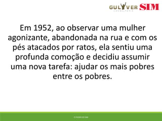 Em 1952, ao observar uma mulher
agonizante, abandonada na rua e com os
pés atacados por ratos, ela sentiu uma
profunda comoção e decidiu assumir
uma nova tarefa: ajudar os mais pobres
entre os pobres.
O PODER DO SIM
 