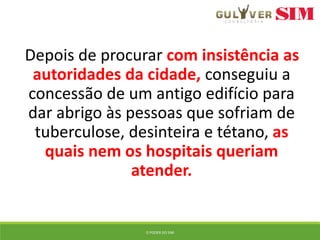 Depois de procurar com insistência as
autoridades da cidade, conseguiu a
concessão de um antigo edifício para
dar abrigo às pessoas que sofriam de
tuberculose, desinteira e tétano, as
quais nem os hospitais queriam
atender.
O PODER DO SIM
 