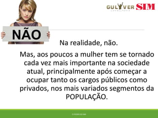 Na realidade, não.
Mas, aos poucos a mulher tem se tornado
cada vez mais importante na sociedade
atual, principalmente após começar a
ocupar tanto os cargos públicos como
privados, nos mais variados segmentos da
POPULAÇÃO.
O PODER DO SIM
 