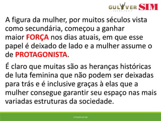 A figura da mulher, por muitos séculos vista
como secundária, começou a ganhar
maior FORÇA nos dias atuais, em que esse
papel é deixado de lado e a mulher assume o
de PROTAGONISTA.
É claro que muitas são as heranças históricas
de luta feminina que não podem ser deixadas
para trás e é inclusive graças à elas que a
mulher consegue garantir seu espaço nas mais
variadas estruturas da sociedade.
O PODER DO SIM
 