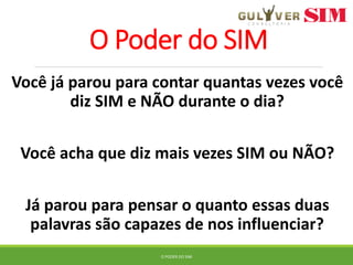 O Poder do SIM
Você já parou para contar quantas vezes você
diz SIM e NÃO durante o dia?
Você acha que diz mais vezes SIM ou NÃO?
Já parou para pensar o quanto essas duas
palavras são capazes de nos influenciar?
O PODER DO SIM
 