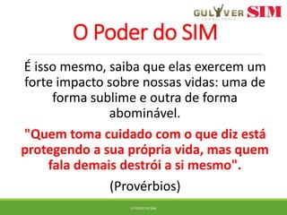 O Poder do SIM
É isso mesmo, saiba que elas exercem um
forte impacto sobre nossas vidas: uma de
forma sublime e outra de forma
abominável.
"Quem toma cuidado com o que diz está
protegendo a sua própria vida, mas quem
fala demais destrói a si mesmo".
(Provérbios)
O PODER DO SIM
 