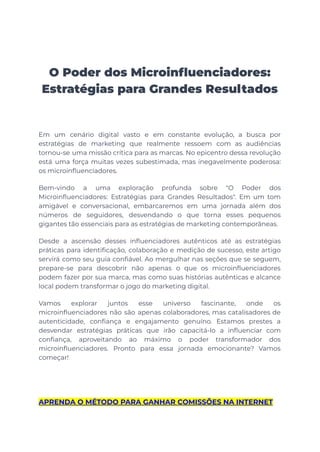 O Poder dos Microinfluenciadores:
Estratégias para Grandes Resultados
Em um cenário digital vasto e em constante evolução, a busca por
estratégias de marketing que realmente ressoem com as audiências
tornou-se uma missão crítica para as marcas. No epicentro dessa revolução
está uma força muitas vezes subestimada, mas inegavelmente poderosa:
os microinfluenciadores.
Bem-vindo a uma exploração profunda sobre "O Poder dos
Microinfluenciadores: Estratégias para Grandes Resultados". Em um tom
amigável e conversacional, embarcaremos em uma jornada além dos
números de seguidores, desvendando o que torna esses pequenos
gigantes tão essenciais para as estratégias de marketing contemporâneas.
Desde a ascensão desses influenciadores autênticos até as estratégias
práticas para identificação, colaboração e medição de sucesso, este artigo
servirá como seu guia confiável. Ao mergulhar nas seções que se seguem,
prepare-se para descobrir não apenas o que os microinfluenciadores
podem fazer por sua marca, mas como suas histórias autênticas e alcance
local podem transformar o jogo do marketing digital.
Vamos explorar juntos esse universo fascinante, onde os
microinfluenciadores não são apenas colaboradores, mas catalisadores de
autenticidade, confiança e engajamento genuíno. Estamos prestes a
desvendar estratégias práticas que irão capacitá-lo a influenciar com
confiança, aproveitando ao máximo o poder transformador dos
microinfluenciadores. Pronto para essa jornada emocionante? Vamos
começar!
APRENDA O MÉTODO PARA GANHAR COMISSÕES NA INTERNET
 