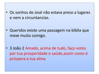 • Os sonhos de José não estava preso a lugares
  e nem a circuntancias.

• Queridos existe uma passagem na bíblia que
  mexe muito comigo.

• 3 João 2 Amado, acima de tudo, faço votos
  por tua prosperidade e saúde,assim como é
  próspera a tua alma.
 