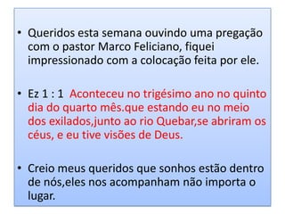 • Queridos esta semana ouvindo uma pregação
  com o pastor Marco Feliciano, fiquei
  impressionado com a colocação feita por ele.

• Ez 1 : 1 Aconteceu no trigésimo ano no quinto
  dia do quarto mês.que estando eu no meio
  dos exilados,junto ao rio Quebar,se abriram os
  céus, e eu tive visões de Deus.

• Creio meus queridos que sonhos estão dentro
  de nós,eles nos acompanham não importa o
  lugar.
 