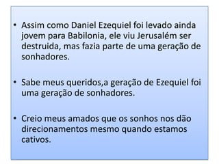 • Assim como Daniel Ezequiel foi levado ainda
  jovem para Babilonia, ele viu Jerusalém ser
  destruida, mas fazia parte de uma geração de
  sonhadores.

• Sabe meus queridos,a geração de Ezequiel foi
  uma geração de sonhadores.

• Creio meus amados que os sonhos nos dão
  direcionamentos mesmo quando estamos
  cativos.
 