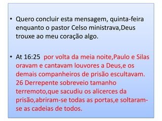 • Quero concluir esta mensagem, quinta-feira
  enquanto o pastor Celso ministrava,Deus
  trouxe ao meu coração algo.

• At 16:25 por volta da meia noite,Paulo e Silas
  oravam e cantavam louvores a Deus,e os
  demais companheiros de prisão escultavam.
  26 Derrepente sobreveio tamanho
  terremoto,que sacudiu os alicerces da
  prisão,abriram-se todas as portas,e soltaram-
  se as cadeias de todos.
 