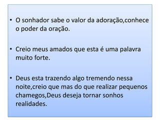 • O sonhador sabe o valor da adoração,conhece
  o poder da oração.

• Creio meus amados que esta é uma palavra
  muito forte.

• Deus esta trazendo algo tremendo nessa
  noite,creio que mas do que realizar pequenos
  chamegos,Deus deseja tornar sonhos
  realidades.
 