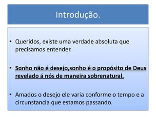 Introdução.

• Queridos, existe uma verdade absoluta que
  precisamos entender.

• Sonho não é desejo,sonho é o propósito de Deus
  revelado á nós de maneira sobrenatural.

• Amados o desejo ele varia conforme o tempo e a
  circunstancia que estamos passando.
 