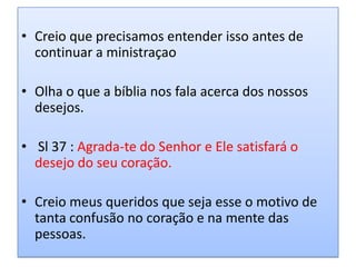 • Creio que precisamos entender isso antes de
  continuar a ministraçao

• Olha o que a bíblia nos fala acerca dos nossos
  desejos.

• Sl 37 : Agrada-te do Senhor e Ele satisfará o
  desejo do seu coração.

• Creio meus queridos que seja esse o motivo de
  tanta confusão no coração e na mente das
  pessoas.
 
