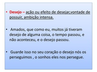 • Desejo – ação ou efeito de desejar,vontade de
  possuir, ambição intensa.

• Amados, que como eu, muitos já tiveram
  desejo de alguma coisa, o tempo passou, e
  não aconteceu, e o desejo passou.

• Guarde isso no seu coração o desejo nós os
  perseguimos , o sonhos eles nos persegue.
 