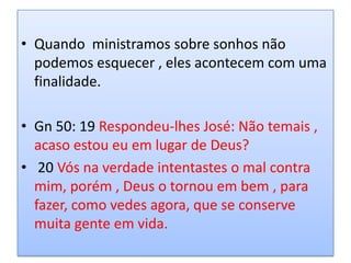• Quando ministramos sobre sonhos não
  podemos esquecer , eles acontecem com uma
  finalidade.

• Gn 50: 19 Respondeu-lhes José: Não temais ,
  acaso estou eu em lugar de Deus?
• 20 Vós na verdade intentastes o mal contra
  mim, porém , Deus o tornou em bem , para
  fazer, como vedes agora, que se conserve
  muita gente em vida.
 