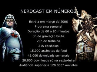 NERDCAST EM NÚMEROS Estréia em março de 2006 Programa semanal Duração de 60 a 90 minutos 3h de gravação bruta 20h de trabalho 215 episódios 15.000 assinates de feed 45.000 downloads semanais 20.000 downloads só na sexta-feira Audiência superior a 120.000* ouvintes *ABPod 