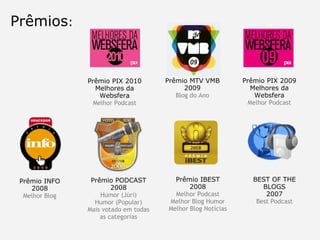 Prêmios : Prêmio INFO 2008 Melhor Blog Prêmio PODCAST 2008 Humor (Júri) Humor (Popular) Mais votado em todas as categorias Prêmio IBEST 2008 Melhor Podcast Melhor Blog Humor Melhor Blog Notícias BEST OF THE BLOGS 2007 Best Podcast Prêmio MTV VMB 2009 Blog do Ano Prêmio PIX 2009 Melhores da Websfera Melhor Podcast Prêmio PIX 2010 Melhores da Websfera Melhor Podcast 