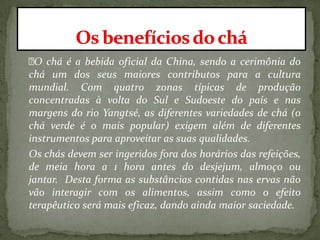 O chá é a bebida oficial da China, sendo a cerimônia do
chá um dos seus maiores contributos para a cultura
mundial. Com quatro zonas típicas de produção
concentradas à volta do Sul e Sudoeste do país e nas
margens do rio Yangtsé, as diferentes variedades de chá (o
chá verde é o mais popular) exigem além de diferentes
instrumentos para aproveitar as suas qualidades.
Os chás devem ser ingeridos fora dos horários das refeições,
de meia hora a 1 hora antes do desjejum, almoço ou
jantar. Desta forma as substâncias contidas nas ervas não
vão interagir com os alimentos, assim como o efeito
terapêutico será mais eficaz, dando ainda maior saciedade.
 