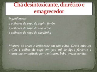 Ingredientes:
2 colheres de sopa de capim limão
2 colheres de sopa de chá verde
2 colheres de sopa de cavalinha
Misture as ervas e armazene em um vidro. Dessa mistura
utilize 1 colher de sopa em 500 ml de água fervente e
mantenha em infusão por 5 minutos, beba 3 vezes ao dia.
 