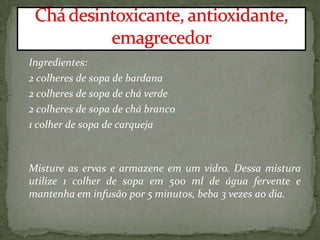 Ingredientes:
2 colheres de sopa de bardana
2 colheres de sopa de chá verde
2 colheres de sopa de chá branco
1 colher de sopa de carqueja
Misture as ervas e armazene em um vidro. Dessa mistura
utilize 1 colher de sopa em 500 ml de água fervente e
mantenha em infusão por 5 minutos, beba 3 vezes ao dia.
 
