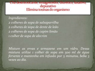 Ingredientes:
2 colheres de sopa de salsaparrilha
2 colheres de sopa de dente de leão
2 colheres de sopa de capim limão
1 colher de sopa de alecrim
Misture as ervas e armazene em um vidro. Dessa
mistura utilize 1 colher de sopa em 500 ml de água
fervente e mantenha em infusão por 5 minutos, beba 3
vezes ao dia.
 