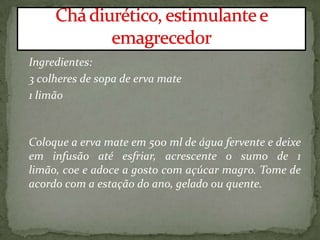 Ingredientes:
3 colheres de sopa de erva mate
1 limão
Coloque a erva mate em 500 ml de água fervente e deixe
em infusão até esfriar, acrescente o sumo de 1
limão, coe e adoce a gosto com açúcar magro. Tome de
acordo com a estação do ano, gelado ou quente.
 