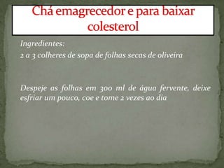 Ingredientes:
2 a 3 colheres de sopa de folhas secas de oliveira
Despeje as folhas em 300 ml de água fervente, deixe
esfriar um pouco, coe e tome 2 vezes ao dia
 