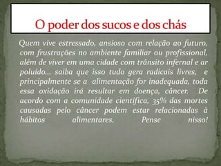 Quem vive estressado, ansioso com relação ao futuro,
com frustrações no ambiente familiar ou profissional,
além de viver em uma cidade com trânsito infernal e ar
poluído... saiba que isso tudo gera radicais livres, e
principalmente se a alimentação for inadequada, toda
essa oxidação irá resultar em doença, câncer. De
acordo com a comunidade científica, 35% das mortes
causadas pelo câncer podem estar relacionadas à
hábitos alimentares. Pense nisso!
 