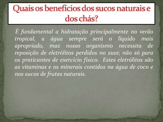 É fundamental a hidratação principalmente no verão
tropical, a água sempre será o líquido mais
apropriado, mas nosso organismo necessita de
reposição de eletrólitos perdidos no suor, não só para
os praticantes de exercício físico. Estes eletrólitos são
as vitaminas e os minerais contidos na água de coco e
nos sucos de frutas naturais.
 