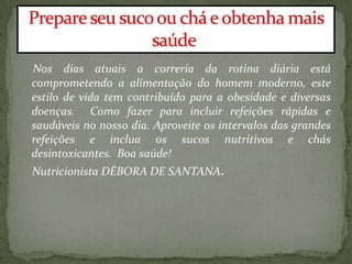 Nos dias atuais a correria da rotina diária está
comprometendo a alimentação do homem moderno, este
estilo de vida tem contribuído para a obesidade e diversas
doenças. Como fazer para incluir refeições rápidas e
saudáveis no nosso dia. Aproveite os intervalos das grandes
refeições e inclua os sucos nutritivos e chás
desintoxicantes. Boa saúde!
Nutricionista DÉBORA DE SANTANA.
 