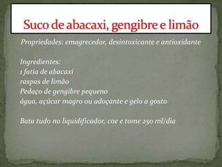 Propriedades: emagrecedor, desintoxicante e antioxidante
Ingredientes:
1 fatia de abacaxi
raspas de limão
Pedaço de gengibre pequeno
água, açúcar magro ou adoçante e gelo a gosto
Bata tudo no liquidificador, coe e tome 250 ml/dia
 