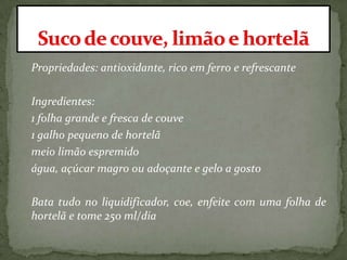 Propriedades: antioxidante, rico em ferro e refrescante
Ingredientes:
1 folha grande e fresca de couve
1 galho pequeno de hortelã
meio limão espremido
água, açúcar magro ou adoçante e gelo a gosto
Bata tudo no liquidificador, coe, enfeite com uma folha de
hortelã e tome 250 ml/dia
 