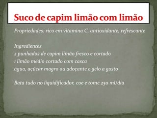 Propriedades: rico em vitamina C, antioxidante, refrescante
Ingredientes
2 punhados de capim limão fresco e cortado
1 limão médio cortado com casca
água, açúcar magro ou adoçante e gelo a gosto
Bata tudo no liquidificador, coe e tome 250 ml/dia
 
