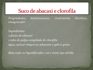 Propriedades: desintoxicante, cicatrizante, diurético,
emagrecedor
Ingredientes
2 fatias de abacaxi
1 tubo de polpa congelada de clorofila
água, açúcar magro ou adoçante e gelo a gosto
Bata tudo no liquidificador, coe e tome 250 ml/dia
 