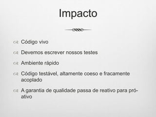Impacto
 Código vivo
 Devemos escrever nossos testes
 Ambiente rápido
 Código testável, altamente coeso e fracamente
acoplado
 A garantia de qualidade passa de reativo para pró-
ativo
 