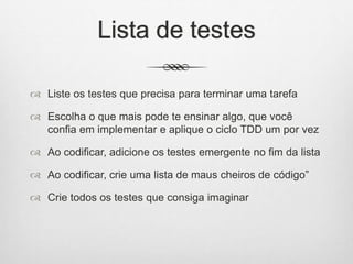 Lista de testes
 Liste os testes que precisa para terminar uma tarefa
 Escolha o que mais pode te ensinar algo, que você
confia em implementar e aplique o ciclo TDD um por vez
 Ao codificar, adicione os testes emergente no fim da lista
 Ao codificar, crie uma lista de maus cheiros de código”
 Crie todos os testes que consiga imaginar
 