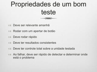 Propriedades de um bom
teste
 Deve ser relevante amanhã
 Rodar com um apertar de botão
 Deve rodar rápido
 Deve ter resultados consistentes
 Deve ter controle total sobre a unidade testada
 Ao falhar, deve ser rápido de detectar e determinar onde
está o problema
 