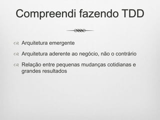 Compreendi fazendo TDD
 Arquitetura emergente
 Arquitetura aderente ao negócio, não o contrário
 Relação entre pequenas mudanças cotidianas e
grandes resultados
 