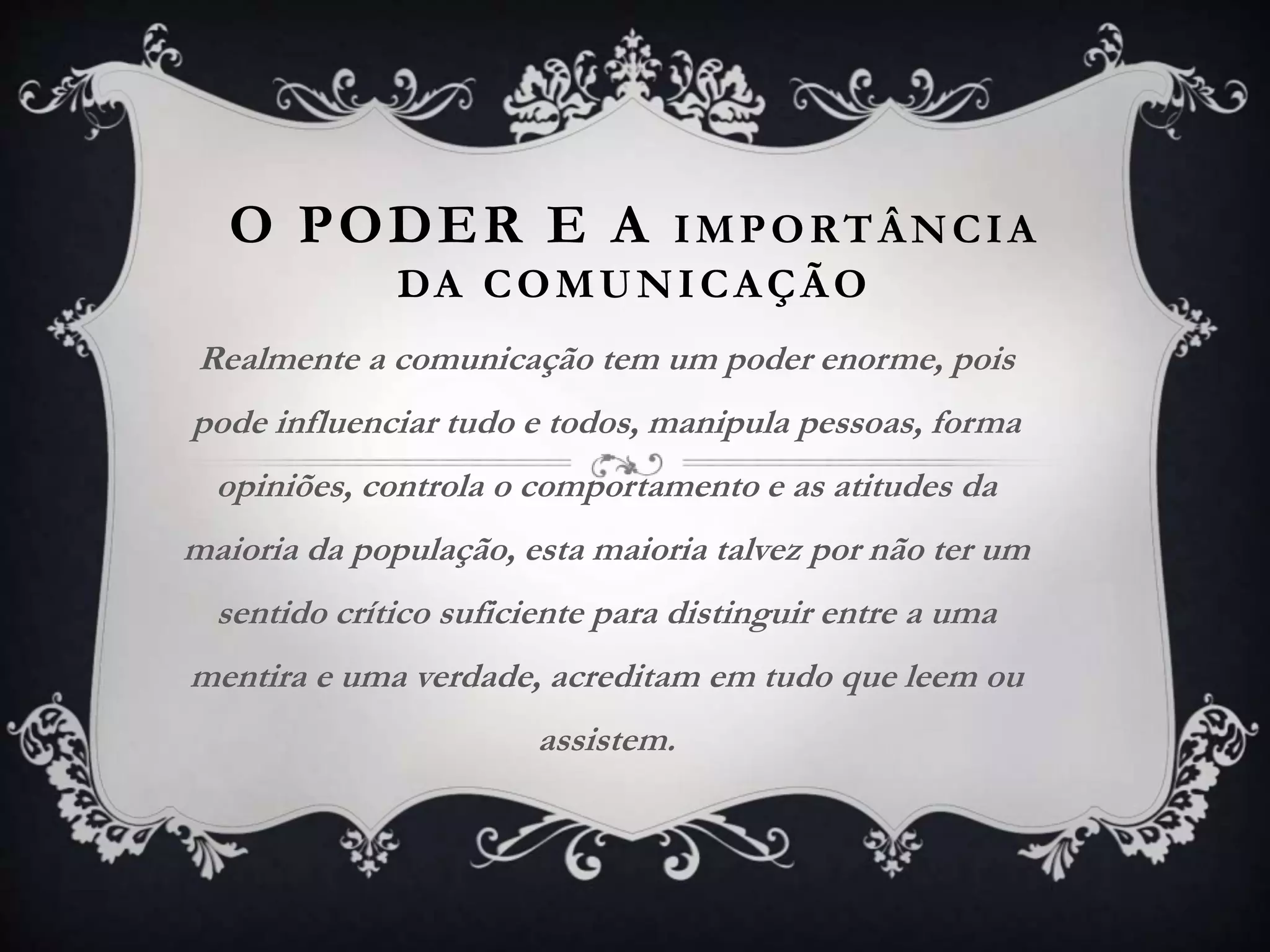 O PODER E A IMPORTÂNCIA
DA COMUNICAÇÃO
Realmente a comunicação tem um poder enorme, pois
pode influenciar tudo e todos, manipula pessoas, forma
opiniões, controla o comportamento e as atitudes da
maioria da população, esta maioria talvez por não ter um
sentido crítico suficiente para distinguir entre a uma
mentira e uma verdade, acreditam em tudo que leem ou
assistem.
 