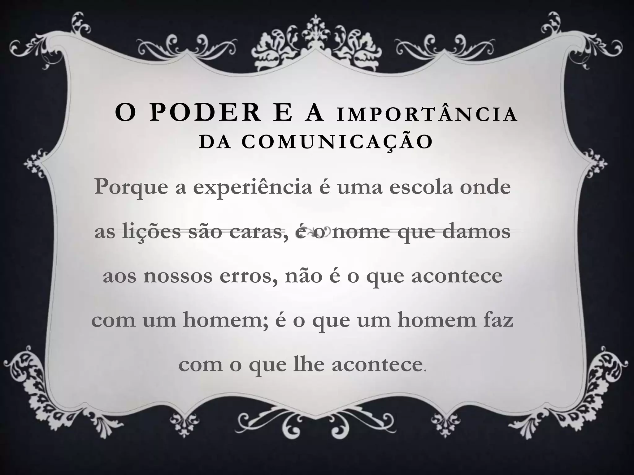 O PODER E A IMPORTÂNCIA
DA COMUNICAÇÃO
Porque a experiência é uma escola onde
as lições são caras, é o nome que damos
aos nossos erros, não é o que acontece
com um homem; é o que um homem faz
com o que lhe acontece.
 