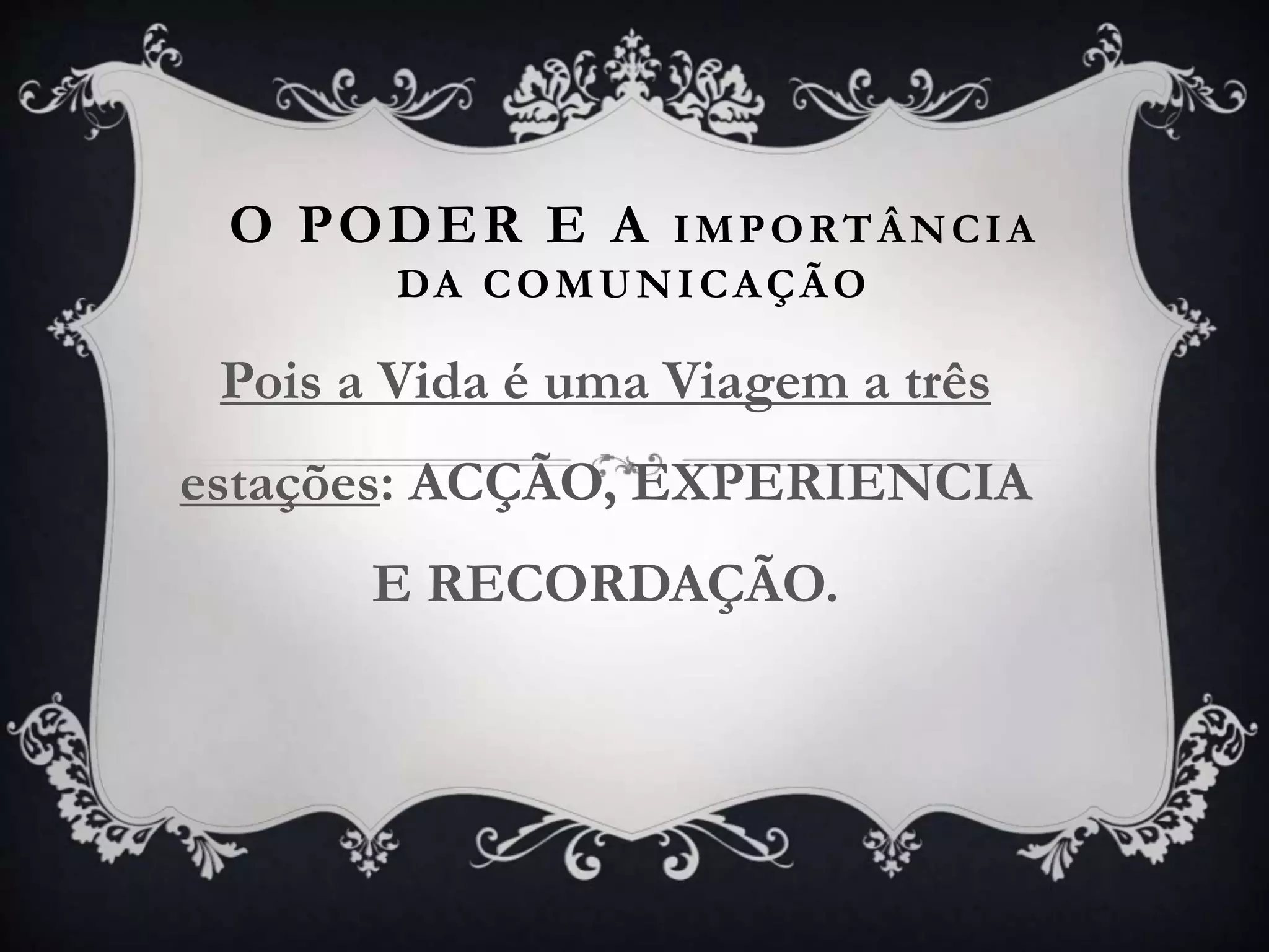 O PODER E A IMPORTÂNCIA
DA COMUNICAÇÃO
Pois a Vida é uma Viagem a três
estações: ACÇÃO, EXPERIENCIA
E RECORDAÇÃO.
 
